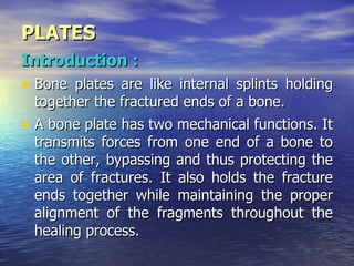 PLATES
Introduction :
• Bone plates are like internal splints holding
  together the fractured ends of a bone.
• A bone plate has two mechanical functions. It
  transmits forces from one end of a bone to
  the other, bypassing and thus protecting the
  area of fractures. It also holds the fracture
  ends together while maintaining the proper
  alignment of the fragments throughout the
  healing process.
 