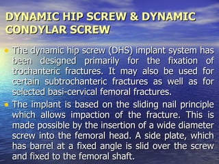 DYNAMIC HIP SCREW & DYNAMIC
CONDYLAR SCREW
• The dynamic hip screw (DHS) implant system has
  been designed primarily for the fixation of
  trochanteric fractures. It may also be used for
  certain subtrochanteric fractures as well as for
  selected basi-cervical femoral fractures.
• The implant is based on the sliding nail principle
  which allows impaction of the fracture. This is
  made possible by the insertion of a wide diameter
  screw into the femoral head. A side plate, which
  has barrel at a fixed angle is slid over the screw
  and fixed to the femoral shaft.
 