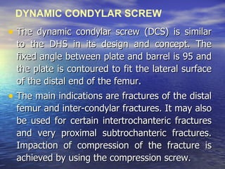 DYNAMIC CONDYLAR SCREW
• The dynamic condylar screw (DCS) is similar
  to the DHS in its design and concept. The
  fixed angle between plate and barrel is 95 and
  the plate is contoured to fit the lateral surface
  of the distal end of the femur.
• The main indications are fractures of the distal
  femur and inter-condylar fractures. It may also
  be used for certain intertrochanteric fractures
  and very proximal subtrochanteric fractures.
  Impaction of compression of the fracture is
  achieved by using the compression screw.
 