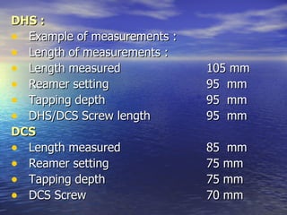 DHS :
• Example of measurements :
• Length of measurements :
• Length measured             105 mm
• Reamer setting              95 mm
• Tapping depth               95 mm
• DHS/DCS Screw length        95 mm
DCS
• Length measured             85 mm
• Reamer setting              75 mm
• Tapping depth               75 mm
• DCS Screw                   70 mm
 