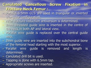 Canulated Cancellous Screw Fixation in
 Fracture Neck Femur :
- Parallel 6.5mm CCS are used in triangular or inverted
  triangular configuration.
- After fracture reduction antiversion is determined.
- 2mm threaded guide wire is inserted in the centre of
  the neck in both AP and lateral view.
- Parallel wire guide is replaced over the central guide
  wire.
- 2mm guide wire are inserted into the subchondral bone
  of the femoral head starting with the most superior.
- Parallel wire guide is removed and length is
  determined.
- Canulated drill bit is used.
- Tapping is done with 6.5mm tap.
- Appropriate screws are inserted.
 