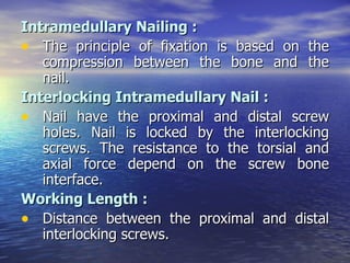 Intramedullary Nailing :
• The principle of fixation is based on the
   compression between the bone and the
   nail.
Interlocking Intramedullary Nail :
• Nail have the proximal and distal screw
   holes. Nail is locked by the interlocking
   screws. The resistance to the torsial and
   axial force depend on the screw bone
   interface.
Working Length :
• Distance between the proximal and distal
   interlocking screws.
 