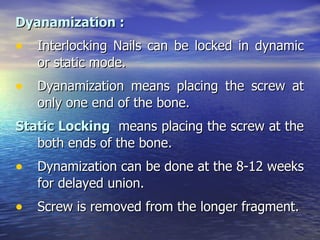 Dyanamization :
• Interlocking Nails can be locked in dynamic
   or static mode.
• Dyanamization means placing the screw at
   only one end of the bone.
Static Locking means placing the screw at the
   both ends of the bone.
• Dynamization can be done at the 8-12 weeks
   for delayed union.
• Screw is removed from the longer fragment.
 