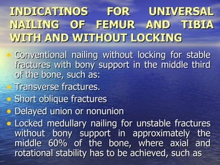 INDICATINOS            FOR       UNIVERSAL
 NAILING OF FEMUR AND TIBIA
 WITH AND WITHOUT LOCKING
• Conventional nailing without locking for stable
    fractures with bony support in the middle third
    of the bone, such as:
•   Transverse fractures.
•   Short oblique fractures
•   Delayed union or nonunion
•   Locked medullary nailing for unstable fractures
    without bony support in approximately the
    middle 60% of the bone, where axial and
    rotational stability has to be achieved, such as
 