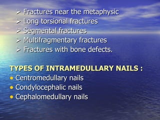  Fractures near the metaphysic
  Long torsional fractures
  Segmental fractures
  Multifragmentary fractures
  Fractures with bone defects.

TYPES OF INTRAMEDULLARY NAILS :
• Centromedullary nails
• Condylocephalic nails
• Cephalomedullary nails
 
