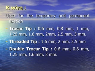 K wire :
Used for the temporary and permanent
 fixation
- Trocar Tip : 0.6 mm, 0.8 mm, 1 mm,
    1.25 mm, 1.6 mm, 2mm, 2.5 mm, 3 mm.
-   Threaded Tip : 1.6 mm, 2 mm, 2.5 mm
-   Double Trocar Tip : 0.6 mm, 0.8 mm,
    1.25 mm, 1.6 mm, 2 mm.
 