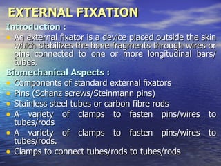 EXTERNAL FIXATION
Introduction :
• An external fixator is a device placed outside the skin
  which stabilizes the bone fragments through wires or
  pins connected to one or more longitudinal bars/
  tubes.
Biomechanical Aspects :
• Components of standard external fixators
• Pins (Schanz screws/Steinmann pins)
• Stainless steel tubes or carbon fibre rods
• A variety of clamps to fasten pins/wires to
  tubes/rods
• A variety of clamps to fasten pins/wires to
  tubes/rods.
• Clamps to connect tubes/rods to tubes/rods
 
