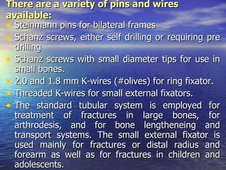 There are a variety of pins and wires
available:
• Steinmann pins for bilateral frames
• Schanz screws, either self drilling or requiring pre
  drilling
• Schanz screws with small diameter tips for use in
  small bones.
• 2.0 and 1.8 mm K-wires (#olives) for ring fixator.
• Threaded K-wires for small external fixators.
• The standard tubular system is employed for
  treatment of fractures in large bones, for
  arthrodesis, and for bone lengtheneing and
  transport systems. The small external fixator is
  used mainly for fractures or distal radius and
  forearm as well as for fractures in children and
  adolescents.
 