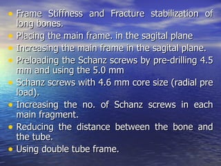 • Frame Stiffness and Fracture stabilization of
    long bones.
•   Placing the main frame. in the sagital plane
•   Increasing the main frame in the sagital plane.
•   Preloading the Schanz screws by pre-drilling 4.5
    mm and using the 5.0 mm
•   Schanz screws with 4.6 mm core size (radial pre
    load).
•   Increasing the no. of Schanz screws in each
    main fragment.
•   Reducing the distance between the bone and
    the tube.
•   Using double tube frame.
 