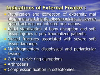 Indications of External Fixator :
• Stabilization and correction of extremity mal
    alignment and length discrepanicies in severe
    open fractures and infected non unions.
•   Initial stabilization of bony disruption and soft
    tissue injuries in poly traumatized patients.
•   Closed fractures associated with severe soft
    tissue damange.
•   Multifragmentary disaphyseal and periarticular
    lesions
•   Certain pelvic ring disruptions
•   Arthrodesis
•   Compression fixation in osteotomies.
 