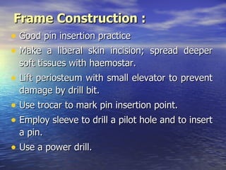 Frame Construction :
• Good pin insertion practice
• Make a liberal skin incision; spread deeper
  soft tissues with haemostar.
• Lift periosteum with small elevator to prevent
  damage by drill bit.
• Use trocar to mark pin insertion point.
• Employ sleeve to drill a pilot hole and to insert
  a pin.
• Use a power drill.
 