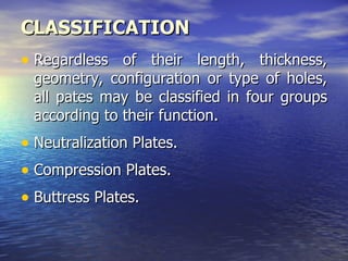 CLASSIFICATION
• Regardless of their length, thickness,
 geometry, configuration or type of holes,
 all pates may be classified in four groups
 according to their function.
• Neutralization Plates.
• Compression Plates.
• Buttress Plates.
 