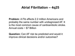 Atrial Fibrillation – 4q25


Problem: A Fib affects 2.2 million Americans and
probably the same number with undiagnosed AF. It
is the most common cause of cardioembolic stroke.
Annual costs ~ $7 Billion

Question: Can AF risk be predicted and would it
improve clinical decisions and/or outcomes?
 