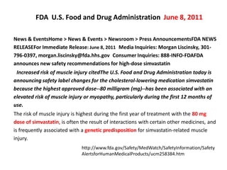 FDA U.S. Food and Drug Administration June 8, 2011

News & EventsHome > News & Events > Newsroom > Press AnnouncementsFDA NEWS
RELEASEFor Immediate Release: June 8, 2011 Media Inquiries: Morgan Liscinsky, 301-
796-0397, morgan.liscinsky@fda.hhs.gov Consumer Inquiries: 888-INFO-FDAFDA
announces new safety recommendations for high-dose simvastatin
 Increased risk of muscle injury citedThe U.S. Food and Drug Administration today is
announcing safety label changes for the cholesterol-lowering medication simvastatin
because the highest approved dose--80 milligram (mg)--has been associated with an
elevated risk of muscle injury or myopathy, particularly during the first 12 months of
use.
The risk of muscle injury is highest during the first year of treatment with the 80 mg
dose of simvastatin, is often the result of interactions with certain other medicines, and
is frequently associated with a genetic predisposition for simvastatin-related muscle
injury.
                              http://www.fda.gov/Safety/MedWatch/SafetyInformation/Safety
                              AlertsforHumanMedicalProducts/ucm258384.htm
 