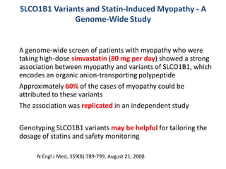 SLCO1B1 Variants and Statin-Induced Myopathy - A
              Genome-Wide Study


A genome-wide screen of patients with myopathy who were
taking high-dose simvastatin (80 mg per day) showed a strong
association between myopathy and variants of SLCO1B1, which
encodes an organic anion-transporting polypeptide
Approximately 60% of the cases of myopathy could be
attributed to these variants
The association was replicated in an independent study

Genotyping SLCO1B1 variants may be helpful for tailoring the
dosage of statins and safety monitoring

     N Engl J Med, 359(8):789-799, August 21, 2008
 