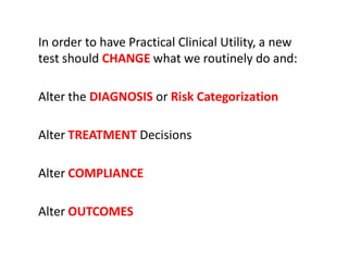 In order to have Practical Clinical Utility, a new
test should CHANGE what we routinely do and:

Alter the DIAGNOSIS or Risk Categorization

Alter TREATMENT Decisions

Alter COMPLIANCE

Alter OUTCOMES
 