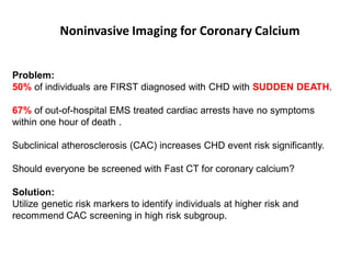 Noninvasive Imaging for Coronary Calcium


Problem:
50% of individuals are FIRST diagnosed with CHD with SUDDEN DEATH.

67% of out-of-hospital EMS treated cardiac arrests have no symptoms
within one hour of death .

Subclinical atherosclerosis (CAC) increases CHD event risk significantly.

Should everyone be screened with Fast CT for coronary calcium?

Solution:
Utilize genetic risk markers to identify individuals at higher risk and
recommend CAC screening in high risk subgroup.
 