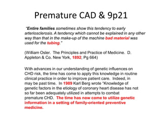 Premature CAD & 9p21
“Entire families sometimes show this tendency to early
arteriosclerosis. A tendency which cannot be explained in any other
way than that in the make-up of the machine bad material was
used for the tubing.”

(William Osler. The Principles and Practice of Medicine. D.
Appleton & Co. New York, 1892; Pg 664)

With advances in our understanding of genetic influences on
CHD risk, the time has come to apply this knowledge in routine
clinical practice in order to improve patient care. Indeed, in
may be past time. In 1989 Karl Berg wrote “Knowledge of
genetic factors in the etiology of coronary heart disease has not
so far been adequately utilized in attempts to combat
premature CHD. The time has now come to utilize genetic
information in a setting of family-oriented preventive
medicine.
 