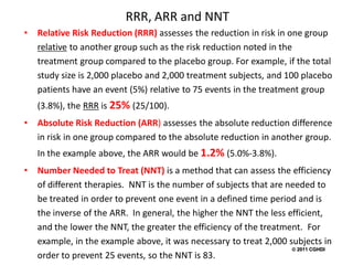 RRR, ARR and NNT
•   Relative Risk Reduction (RRR) assesses the reduction in risk in one group
    relative to another group such as the risk reduction noted in the
    treatment group compared to the placebo group. For example, if the total
    study size is 2,000 placebo and 2,000 treatment subjects, and 100 placebo
    patients have an event (5%) relative to 75 events in the treatment group
    (3.8%), the RRR is 25% (25/100).
•   Absolute Risk Reduction (ARR) assesses the absolute reduction difference
    in risk in one group compared to the absolute reduction in another group.
    In the example above, the ARR would be 1.2% (5.0%-3.8%).
•   Number Needed to Treat (NNT) is a method that can assess the efficiency
    of different therapies. NNT is the number of subjects that are needed to
    be treated in order to prevent one event in a defined time period and is
    the inverse of the ARR. In general, the higher the NNT the less efficient,
    and the lower the NNT, the greater the efficiency of the treatment. For
    example, in the example above, it was necessary to treat 2,000 subjects in
                                        5                             2011 CGHDI
    order to prevent 25 events, so the NNT is 83.
 