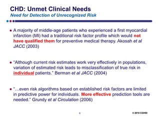 CHD: Unmet Clinical Needs
Need for Detection of Unrecognized Risk


● A majority of middle-age patients who experienced a first myocardial
  infarction (MI) had a traditional risk factor profile which would not
  have qualified them for preventive medical therapy. Akosah et al
  JACC (2003)


● “Although current risk estimates work very effectively in populations,
  variation of estimated risk leads to misclassification of true risk in
  individual patients.” Berman et al JACC (2004)


● “…even risk algorithms based on established risk factors are limited
  in predictive power for individuals. More effective prediction tools are
  needed.” Grundy et al Circulation (2006)

                                    6                            2010 CGHDI
 