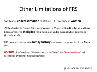 Other Limitations of FRS
Substantial underestimation of lifetime risk, especially in women.

75% of patients (men < 55 yrs and women < 65 yrs) with a first MI would have
been considered ineligible for a statin use under current NCEP guidelines
(Akosah, et al)

FRS does not incorporate family history and some components of the Meta
Syn.

60-70% of unheralded CV events occur in: “low” and “intermediate” risk
categories (Need for Reclassification).



                                                    (Shah. JACC 2010;56:98-105)
 