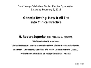 Saint Joseph’s Medical Center Cardiac Symposium
                 Saturday, February 9, 2013


            Genetic Testing: How It All Fits
                into Clinical Practice


       H. Robert Superko, MD, FACC, FAHA, FAACVPR
                     Chief Medical Officer - Celera
Clinical Professor - Mercer University School of Pharmaceutical Sciences
 Chairman - Cholesterol, Genetics, and Heart Disease Institute (501C3)
         Prevention Committee, St. Joseph’s Hospital - Atlanta



                                                                    2013 CGHDI
 
