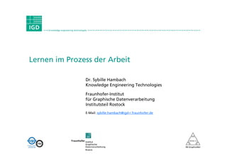 • • • knowledge engineering technologies • • • • • • • • • • • • • • • • • • • • • • • • • • • • • • • • • • • • • • • • • • • • • • • • • • • • • • • • • • • • • • • • • • •




Lernen im Prozess der Arbeit

                                                  Dr. Sybille Hambach
                                                  Knowledge Engineering Technologies

                                                  Fraunhofer-Institut
                                                  für Graphische Datenverarbeitung
                                                  Institutsteil Rostock
                                                  E-Mail: sybille.hambach@igd-r.fraunhofer.de
 