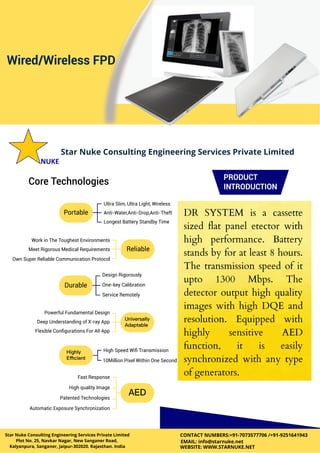 Star Nuke Consulting Engineering Services Private Limited
Star Nuke Consulting Engineering Services Private Limited
Plot No. 25, Navkar Nagar, New Sanganer Road,
Kalyanpura, Sanganer, Jaipur-302020. Rajasthan. India
CONTACT NUMBERS:+91-7073577706 /+91-9251641943
EMAIL: info@starnuke.net
WEBSITE: WWW.STARNUKE.NET
DR SYSTEM is a cassette
sized flat panel etector with
high performance. Battery
stands by for at least 8 hours.
The transmission speed of it
upto 1300 Mbps. The
detector output high quality
images with high DQE and
resolution. Equipped with
highly sensitive AED
function, it is easily
synchronized with any type
of generators.
 