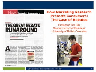 How Marketing Research
                       Protects Consumers:
                        The Case of Rebates
                                 Professor Tim Silk
                             Sauder School of Business
                            University of British Columbia




UBC Celebrate Research Week 03 • 06 • 2011                   1
 