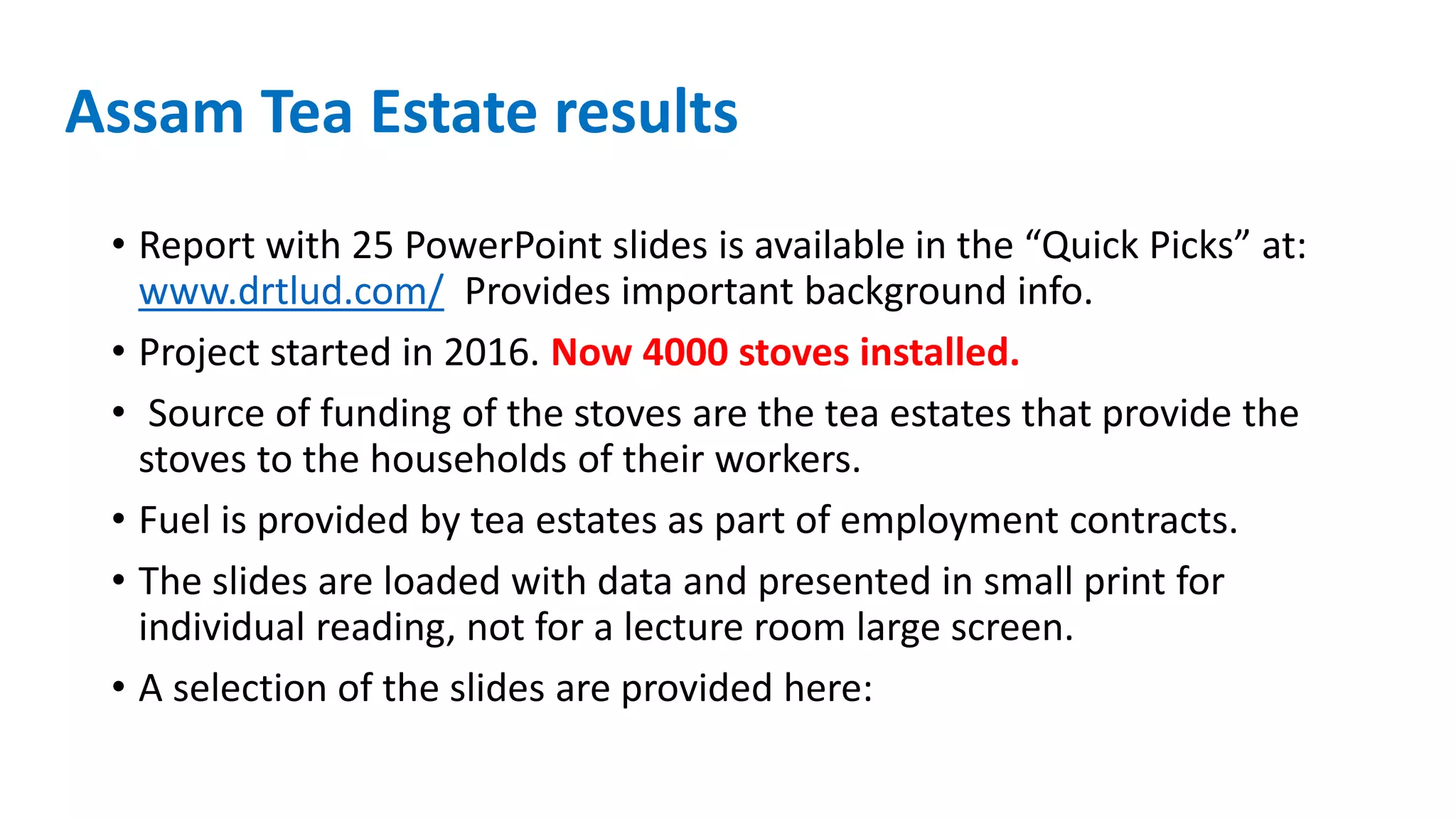 Assam Tea Estate results
• Report with 25 PowerPoint slides is available in the “Quick Picks” at:
www.drtlud.com/ Provides important background info.
• Project started in 2016. Now 4000 stoves installed.
• Source of funding of the stoves are the tea estates that provide the
stoves to the households of their workers.
• Fuel is provided by tea estates as part of employment contracts.
• The slides are loaded with data and presented in small print for
individual reading, not for a lecture room large screen.
• A selection of the slides are provided here:
 