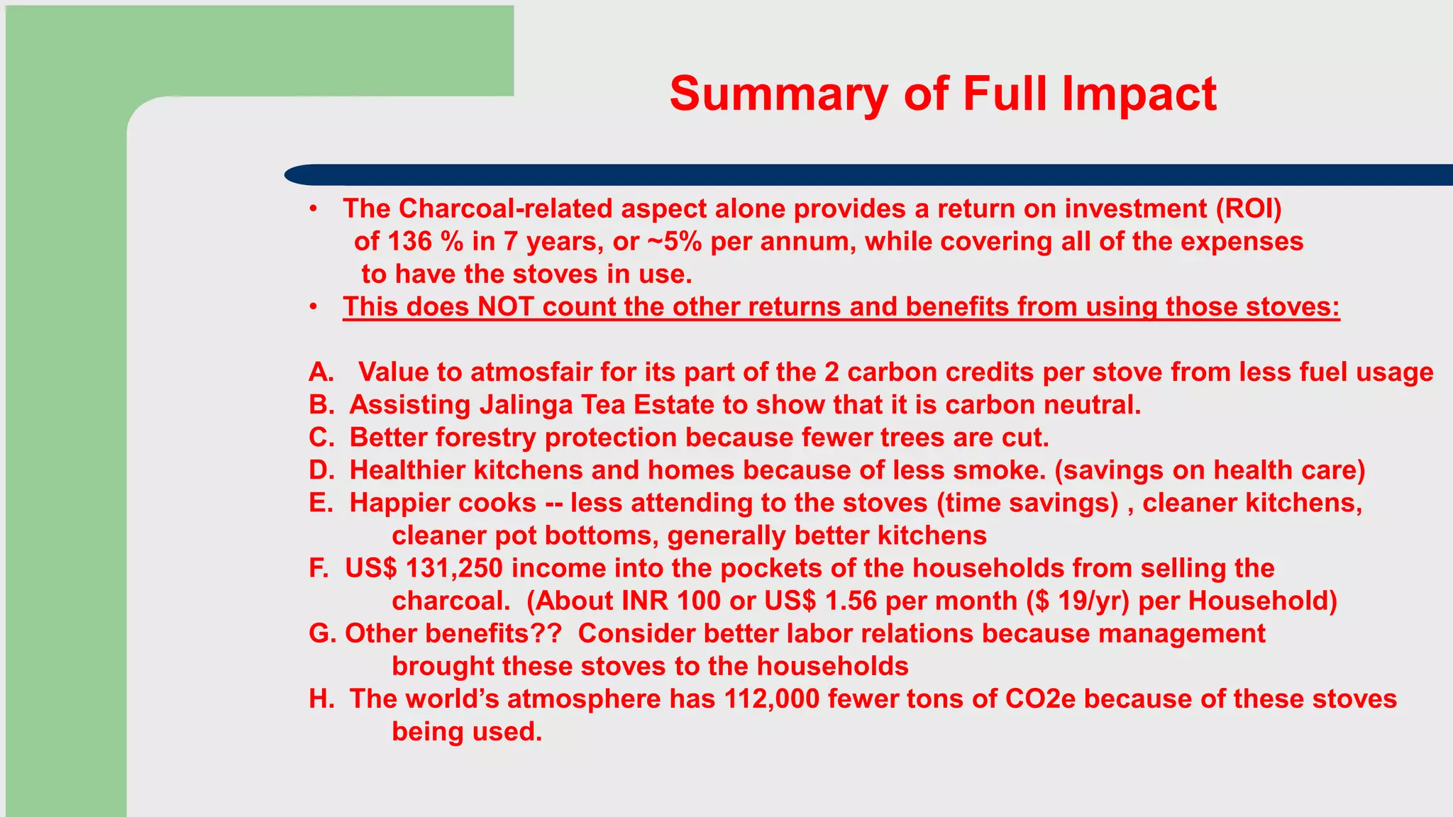 Summary of Full Impact
• The Charcoal-related aspect alone provides a return on investment (ROI)
of 136 % in 7 years, or ~5% per annum, while covering all of the expenses
to have the stoves in use.
• This does NOT count the other returns and benefits from using those stoves:
A. Value to atmosfair for its part of the 2 carbon credits per stove from less fuel usage
B. Assisting Jalinga Tea Estate to show that it is carbon neutral.
C. Better forestry protection because fewer trees are cut.
D. Healthier kitchens and homes because of less smoke. (savings on health care)
E. Happier cooks -- less attending to the stoves (time savings) , cleaner kitchens,
cleaner pot bottoms, generally better kitchens
F. US$ 131,250 income into the pockets of the households from selling the
charcoal. (About INR 100 or US$ 1.56 per month ($ 19/yr) per Household)
G. Other benefits?? Consider better labor relations because management
brought these stoves to the households
H. The world’s atmosphere has 112,000 fewer tons of CO2e because of these stoves
being used.
 