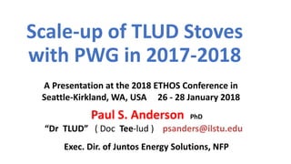 Scale-up of TLUD Stoves
with PWG in 2017-2018
Exec. Dir. of Juntos Energy Solutions, NFP
Paul S. Anderson PhD
“Dr TLUD” ( Doc Tee-lud ) psanders@ilstu.edu
A Presentation at the 2018 ETHOS Conference in
Seattle-Kirkland, WA, USA 26 - 28 January 2018
 