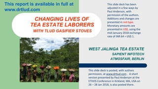 WEST JALINGA TEA ESTATE
SAPIENT INFOTECH
ATMOSFAIR, BERLIN
CHANGING LIVES OF
TEA ESTATE LABORERS
WITH TLUD GASIFIER STOVES
This slide deck has been
adjusted in a few ways by
Paul Anderson, with
permission of the authors.
Additions and changes are
presented in red type.
Monetary amounts are
presented in US$, using the
mid-January 2018 exchange
rate of INR 64 = US$ 1.
This slide deck is posted, with authors
permission, at www.drtlud.com . A short
version presented by Paul Anderson at the
ETHOS Conference in Kirkland, WA, USA on
26 – 28 Jan 2018, is also posted there.
This report is available in full at
www.drtlud.com
 