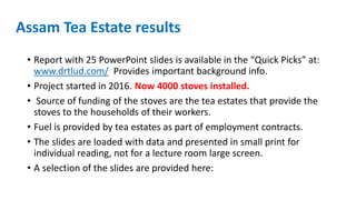 Assam Tea Estate results
• Report with 25 PowerPoint slides is available in the “Quick Picks” at:
www.drtlud.com/ Provides important background info.
• Project started in 2016. Now 4000 stoves installed.
• Source of funding of the stoves are the tea estates that provide the
stoves to the households of their workers.
• Fuel is provided by tea estates as part of employment contracts.
• The slides are loaded with data and presented in small print for
individual reading, not for a lecture room large screen.
• A selection of the slides are provided here:
 