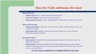 How the TLUD addresses the need
 Needs of the poor
 Saving in fuel cost : 50 – 60% saving in fuel and fuel cost.
 Indoor Air Pollution: Significantly reduces emissions.
 Improved quality of life : Longer cooking duration; better flame control; Frees up time.
 Needs of the Economy
 Energy Conservation: Saves fuel : TLUD efficiency is 39% Vs 9% for 3 stone stove; use
of alternate energy
 Entrepreneurship: Catalyses economic activity at the grassroots ; fuel sizing and
distribution, biochar collection
 Needs of the Planet
 Deforestation: Versatility of fuel; including waste materials at almost zero cost; Tree
felling not necessary.
 Climate Change: Reduces net addition of CO2 into the atmosphere; Process carbon-
neutral if the resultant charcoal is burned.; carbon-negative if charcoal is taken out and
used as a soil conditioner;
A TLUD STOVE GENERATES 4 CARBON CREDITS PER YEAR
 