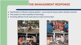 THE MANAGEMENT RESPONSE
 Identification of efficient cooking solution – save wood & reduce carbon dioxide emissions
 Pilot project to check suitability of technology
 Providing efficient TLUD cook stove to Labor Communities
 