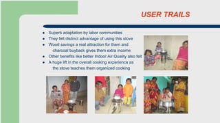 USER TRAILS
 Superb adaptation by labor communities
 They felt distinct advantage of using this stove
 Wood savings a real attraction for them and
charcoal buyback gives them extra income
 Other benefits like better Indoor Air Quality also felt
 A huge lift in the overall cooking experience as
the stove teaches them organized cooking
 