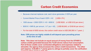 Carbon Credit Economics
• Because charcoal replaces coal, each stove generates 2 CER per year.
• Current Market Price of each CER = 4 € [ US$ 4.76 ]
• 1000 stoves = 2000 CER X 4 € = 8000 € [ US$ 9520; or US$ 9.52 per stove ]
• 8000 € = INR 6L per annum; X 7 yrs = 42L [ US$ 66,640; or $ 66.64 per stove ]
• For the total of 4000 stoves, this carbon credit value is US$ 266,560 in 7 years. ]
Note: CER prices are highly volatile & will depend upon prevailing prices
at the time of sale
Note: This does not include an equal amount of money from the OTHER 2
carbon credits generated because the TLUD stoves reduce fuel consumption.
Part of those credits cover contracted obligations and expenses related to
atmosfair, the agency that processes the carbon credit transactions. The other
part (approx. $ 26,600 in 7 years) goes to Jalinga to partially cover the verification
 