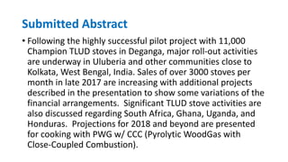 Submitted Abstract
• Following the highly successful pilot project with 11,000
Champion TLUD stoves in Deganga, major roll-out activities
are underway in Uluberia and other communities close to
Kolkata, West Bengal, India. Sales of over 3000 stoves per
month in late 2017 are increasing with additional projects
described in the presentation to show some variations of the
financial arrangements. Significant TLUD stove activities are
also discussed regarding South Africa, Ghana, Uganda, and
Honduras. Projections for 2018 and beyond are presented
for cooking with PWG w/ CCC (Pyrolytic WoodGas with
Close-Coupled Combustion).
 
