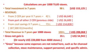 • Calculations are per 1000 TLUD stoves.
• Total investment in 7 years 98 L [US$ 153,125 ]
• REVENUE:
• From 2 CER per year X 7 years = 42 L [ US$ 66,640 ]
• From part of other 2 CER (previous slide) [ US$ 26,600 ]
• From coal savings X 7 years = 73 L [ US$ 114,828 ]
• [ 187,500 X12months]
• Total Revenue in 7 years per 1000 stoves 133 L [ US$ 208,068 ]
• Gross net gain is 35 L [ US$ 54,943 ]
• [Or nearly US$ 220,000 from 4000 stoves.]
• “Gross” because some expenses are not noted here, such as for charcoal
collection, stove maintenance, support personnel, and specific admin.
 