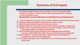 Summary of Full Impact
• The Charcoal-related aspect alone provides a return on investment (ROI)
of 136 % in 7 years, or ~5% per annum, while covering all of the expenses
to have the stoves in use.
• This does NOT count the other returns and benefits from using those stoves:
A. Value to atmosfair for its part of the 2 carbon credits per stove from less fuel usage
B. Assisting Jalinga Tea Estate to show that it is carbon neutral.
C. Better forestry protection because fewer trees are cut.
D. Healthier kitchens and homes because of less smoke. (savings on health care)
E. Happier cooks -- less attending to the stoves (time savings) , cleaner kitchens,
cleaner pot bottoms, generally better kitchens
F. US$ 131,250 income into the pockets of the households from selling the
charcoal. (About INR 100 or US$ 1.56 per month ($ 19/yr) per Household)
G. Other benefits?? Consider better labor relations because management
brought these stoves to the households
H. The world’s atmosphere has 112,000 fewer tons of CO2e because of these stoves
being used.
 