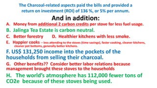 The Charcoal-related aspects paid the bills and provided a
return on investment (ROI) of 136 %, or 5% per annum.
And in addition:
A. Money from additional 2 carbon credits per stove for less fuel usage.
B. Jalinga Tea Estate is carbon neutral.
C. Better forestry D. Healthier kitchens with less smoke.
E. Happier cooks -- less attending to the stoves (time savings), faster cooking, cleaner kitchens,
cleaner pot bottoms, generally better kitchens.
F. US$ 131,250 income into the pockets of the
households from selling their charcoal.
G. Other benefits?? Consider better labor relations because
management brought these stoves to the households
H. The world’s atmosphere has 112,000 fewer tons of
CO2e because of these stoves being used.
 
