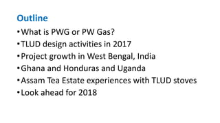Outline
•What is PWG or PW Gas?
•TLUD design activities in 2017
•Project growth in West Bengal, India
•Ghana and Honduras and Uganda
•Assam Tea Estate experiences with TLUD stoves
•Look ahead for 2018
 