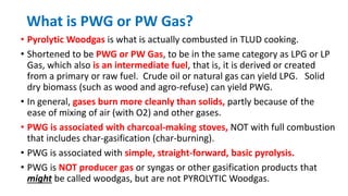 What is PWG or PW Gas?
• Pyrolytic Woodgas is what is actually combusted in TLUD cooking.
• Shortened to be PWG or PW Gas, to be in the same category as LPG or LP
Gas, which also is an intermediate fuel, that is, it is derived or created
from a primary or raw fuel. Crude oil or natural gas can yield LPG. Solid
dry biomass (such as wood and agro-refuse) can yield PWG.
• In general, gases burn more cleanly than solids, partly because of the
ease of mixing of air (with O2) and other gases.
• PWG is associated with charcoal-making stoves, NOT with full combustion
that includes char-gasification (char-burning).
• PWG is associated with simple, straight-forward, basic pyrolysis.
• PWG is NOT producer gas or syngas or other gasification products that
might be called woodgas, but are not PYROLYTIC Woodgas.
 