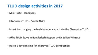 TLUD design activities in 2017
• Mini-TLUD – Honduras
• FAABulous TLUD – South Africa
• Insert for changing the fuel chamber capacity in the Champion TLUD
• Akha TLUD Stove in Bangladesh (Report by Dr. Julien Winter.)
• Harris 3-level mixing for improved TLUD combustion
 