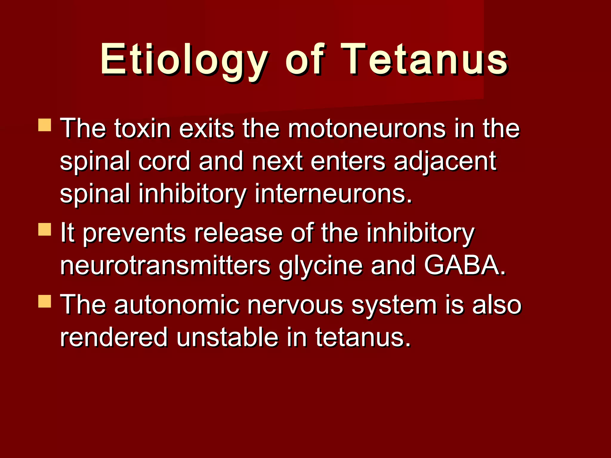 Etiology of TetanusEtiology of Tetanus
 The toxin exits the motoneurons in theThe toxin exits the motoneurons in the
spinal cord and next enters adjacentspinal cord and next enters adjacent
spinal inhibitory interneurons.spinal inhibitory interneurons.
 It prevents release of the inhibitoryIt prevents release of the inhibitory
neurotransmitters glycine and GABA.neurotransmitters glycine and GABA.
 The autonomic nervous system is alsoThe autonomic nervous system is also
rendered unstable in tetanus.rendered unstable in tetanus.
 