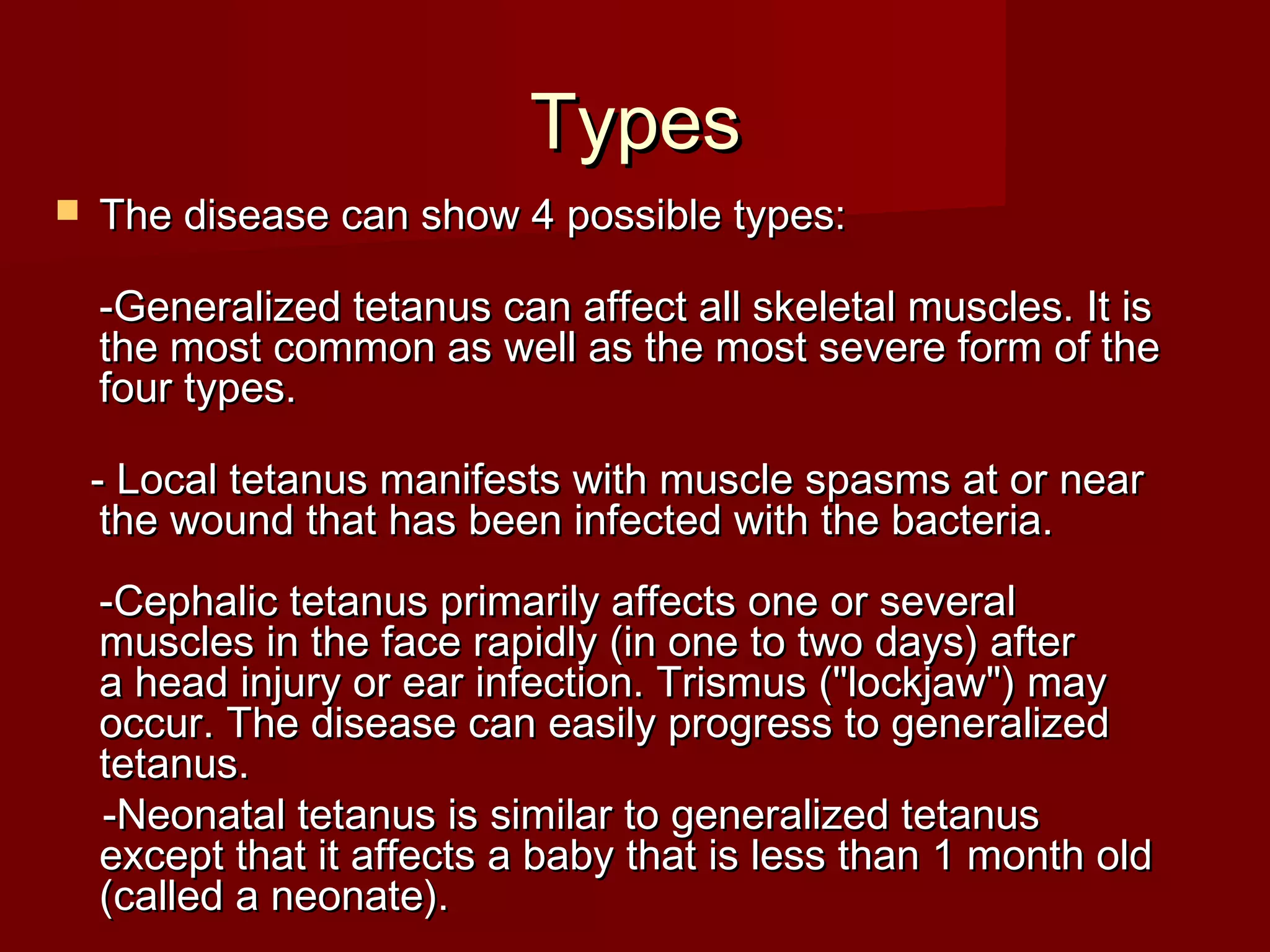 TypesTypes
 The disease can show 4 possible types:The disease can show 4 possible types:
-Generalized tetanus can affect all skeletal muscles. It is-Generalized tetanus can affect all skeletal muscles. It is
the most common as well as the most severe form of thethe most common as well as the most severe form of the
four types.four types.
- Local tetanus manifests with muscle spasms at or near- Local tetanus manifests with muscle spasms at or near
the wound that has been infected with the bacteria.the wound that has been infected with the bacteria.
-Cephalic tetanus primarily affects one or several-Cephalic tetanus primarily affects one or several
muscles in the face rapidly (in one to two days) aftermuscles in the face rapidly (in one to two days) after
a head injury or ear infection. Trismus ("lockjaw") maya head injury or ear infection. Trismus ("lockjaw") may
occur. The disease can easily progress to generalizedoccur. The disease can easily progress to generalized
tetanus.tetanus.
-Neonatal tetanus is similar to generalized tetanus-Neonatal tetanus is similar to generalized tetanus
except that it affects a baby that is less than 1 month oldexcept that it affects a baby that is less than 1 month old
(called a neonate).(called a neonate).
 