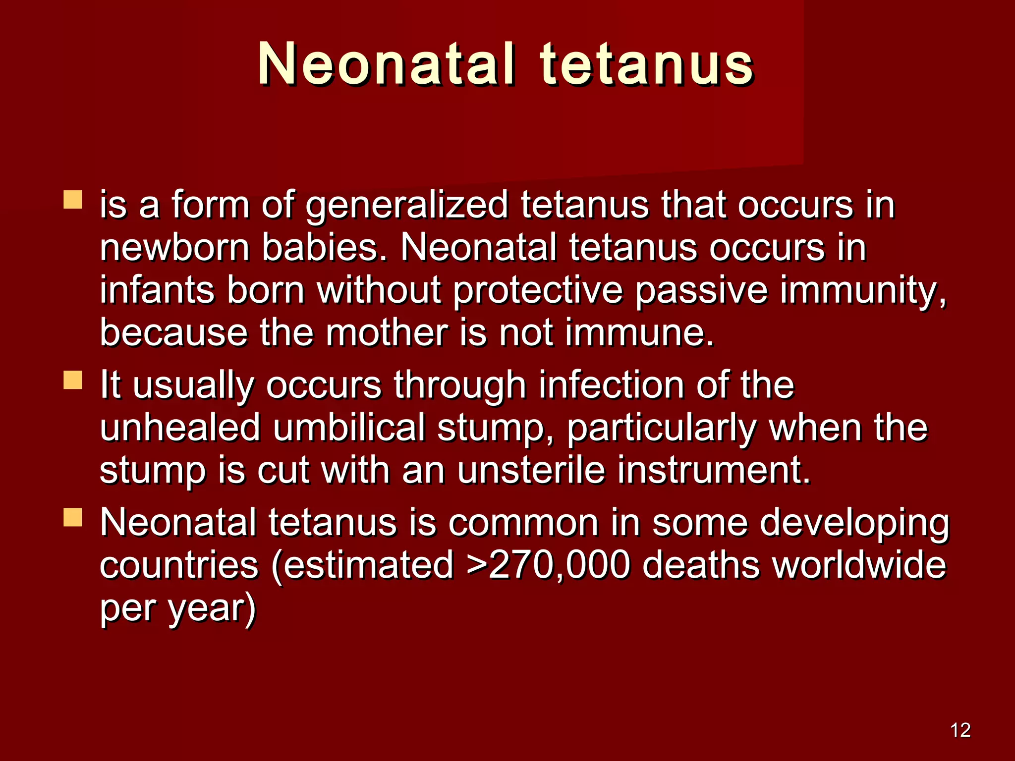 1212
Neonatal tetanusNeonatal tetanus
 is a form of generalized tetanus that occurs inis a form of generalized tetanus that occurs in
newborn babies. Neonatal tetanus occurs innewborn babies. Neonatal tetanus occurs in
infants born without protective passive immunity,infants born without protective passive immunity,
because the mother is not immune.because the mother is not immune.
 It usually occurs through infection of theIt usually occurs through infection of the
unhealed umbilical stump, particularly when theunhealed umbilical stump, particularly when the
stump is cut with an unsterile instrument.stump is cut with an unsterile instrument.
 Neonatal tetanus is common in some developingNeonatal tetanus is common in some developing
countries (estimated >270,000 deaths worldwidecountries (estimated >270,000 deaths worldwide
per year)per year)
 