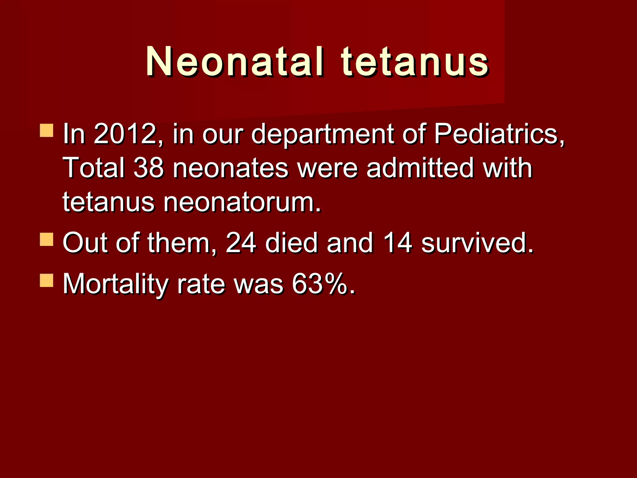 Neonatal tetanusNeonatal tetanus
 In 2012, in our department of Pediatrics,In 2012, in our department of Pediatrics,
Total 38 neonates were admitted withTotal 38 neonates were admitted with
tetanus neonatorum.tetanus neonatorum.
 Out of them, 24 died and 14 survived.Out of them, 24 died and 14 survived.
 Mortality rate was 63%.Mortality rate was 63%.
 