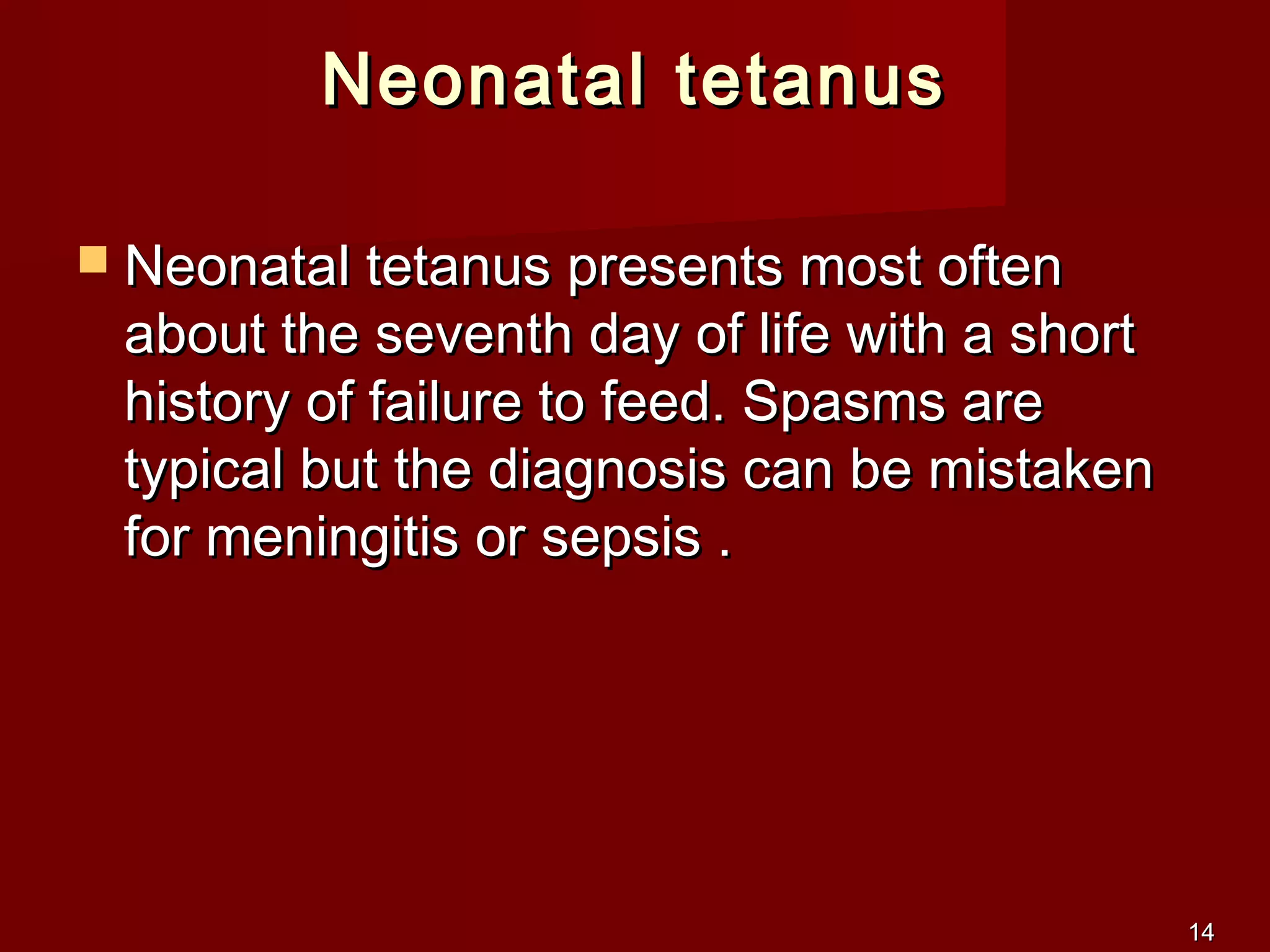 1414
Neonatal tetanusNeonatal tetanus
 Neonatal tetanus presents most oftenNeonatal tetanus presents most often
about the seventh day of life with a shortabout the seventh day of life with a short
history of failure to feed. Spasms arehistory of failure to feed. Spasms are
typical but the diagnosis can be mistakentypical but the diagnosis can be mistaken
for meningitis or sepsis .for meningitis or sepsis .
 